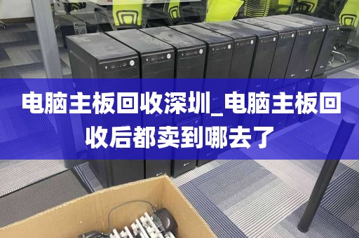 电脑主板回收深圳_电脑主板回收后都卖到哪去了