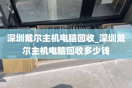 深圳戴尔主机电脑回收_深圳戴尔主机电脑回收多少钱