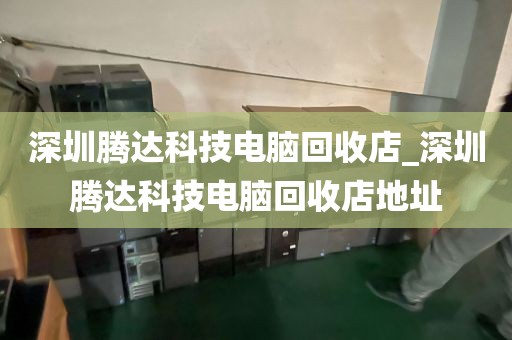 深圳腾达科技电脑回收店_深圳腾达科技电脑回收店地址