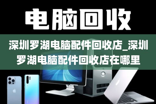 深圳罗湖电脑配件回收店_深圳罗湖电脑配件回收店在哪里