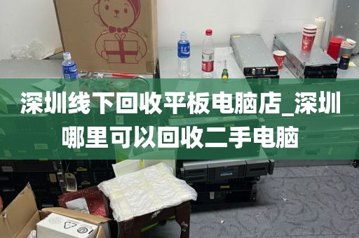 深圳线下回收平板电脑店_深圳哪里可以回收二手电脑