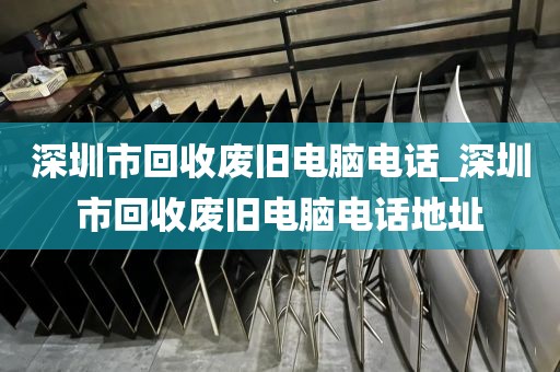 深圳市回收废旧电脑电话_深圳市回收废旧电脑电话地址