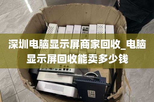 深圳电脑显示屏商家回收_电脑显示屏回收能卖多少钱