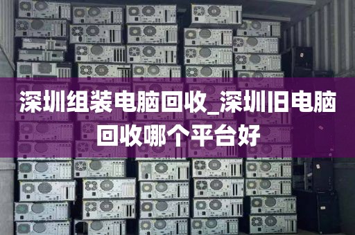 深圳组装电脑回收_深圳旧电脑回收哪个平台好