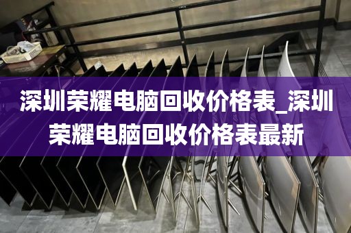 深圳荣耀电脑回收价格表_深圳荣耀电脑回收价格表最新