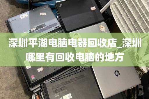 深圳平湖电脑电器回收店_深圳哪里有回收电脑的地方