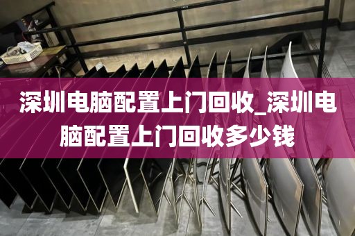 深圳电脑配置上门回收_深圳电脑配置上门回收多少钱