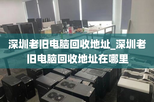 深圳老旧电脑回收地址_深圳老旧电脑回收地址在哪里