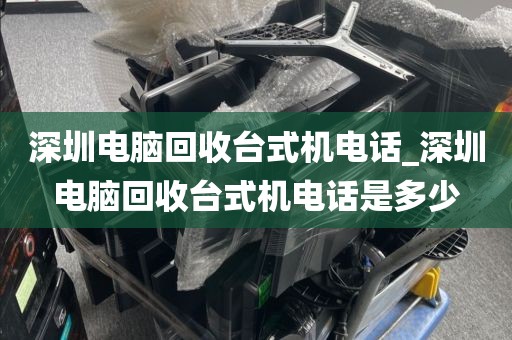 深圳电脑回收台式机电话_深圳电脑回收台式机电话是多少