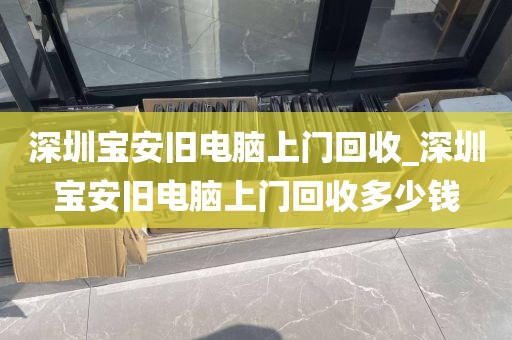 深圳宝安旧电脑上门回收_深圳宝安旧电脑上门回收多少钱