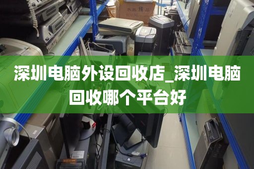 深圳电脑外设回收店_深圳电脑回收哪个平台好