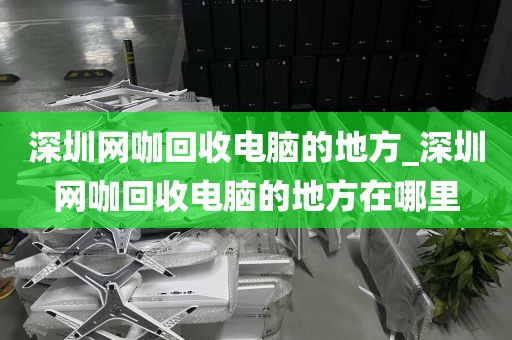 深圳网咖回收电脑的地方_深圳网咖回收电脑的地方在哪里